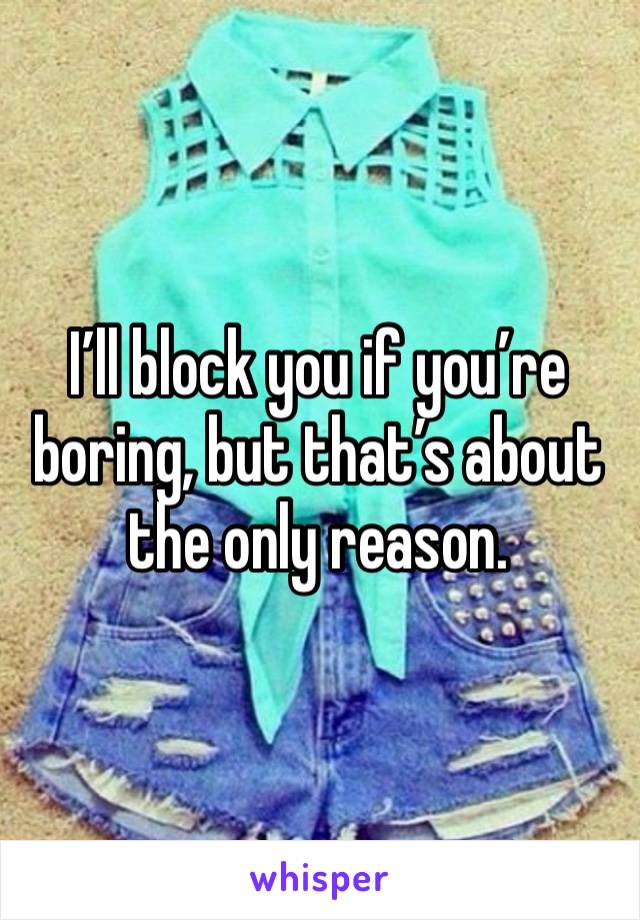 I’ll block you if you’re boring, but that’s about the only reason. 