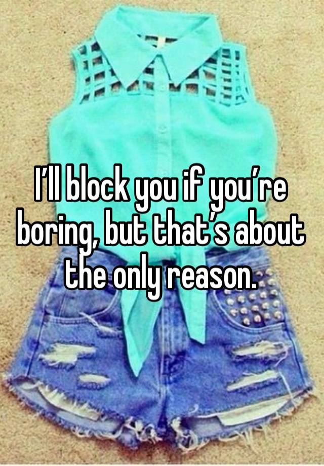 I’ll block you if you’re boring, but that’s about the only reason. 