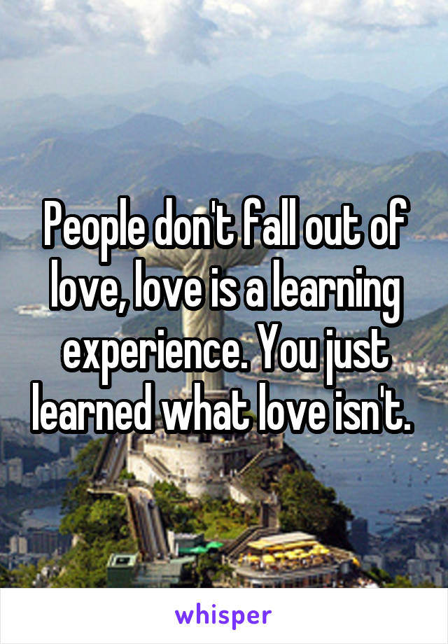 People don't fall out of love, love is a learning experience. You just learned what love isn't. 