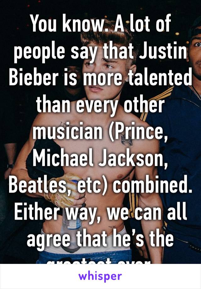 You know. A lot of people say that Justin Bieber is more talented than every other musician (Prince, Michael Jackson, Beatles, etc) combined. Either way, we can all agree that he’s the greatest ever.