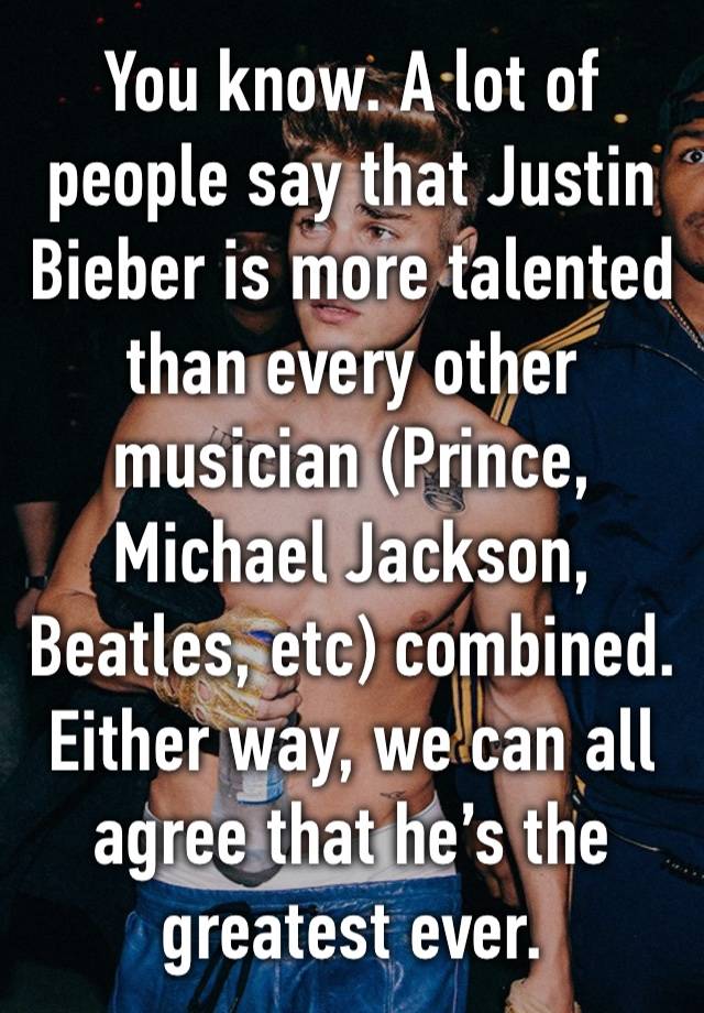 You know. A lot of people say that Justin Bieber is more talented than every other musician (Prince, Michael Jackson, Beatles, etc) combined. Either way, we can all agree that he’s the greatest ever.