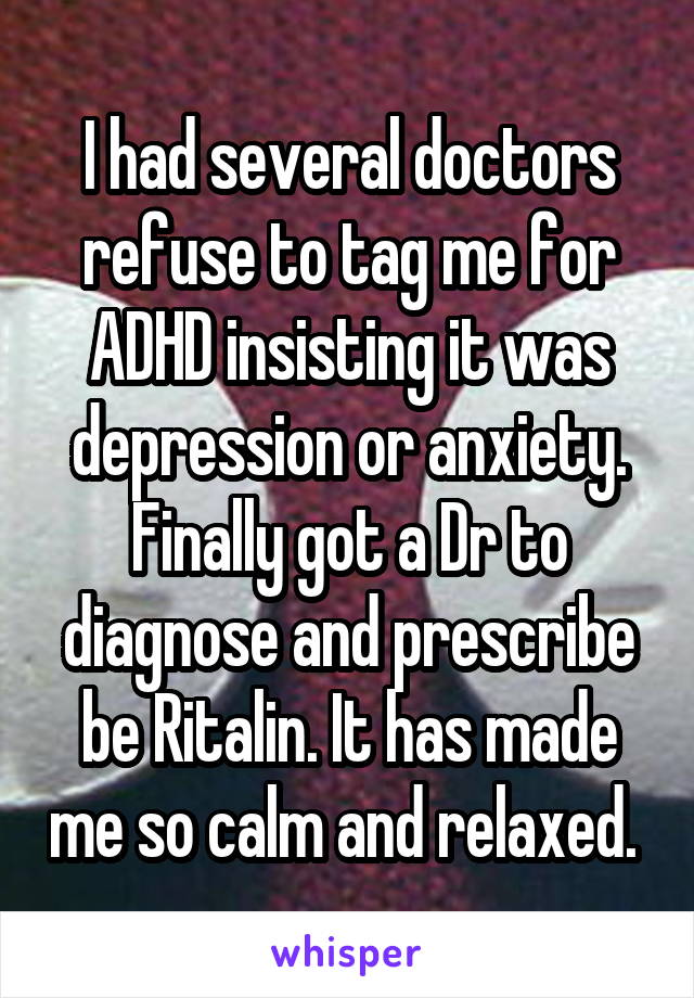 I had several doctors refuse to tag me for ADHD insisting it was depression or anxiety. Finally got a Dr to diagnose and prescribe be Ritalin. It has made me so calm and relaxed. 