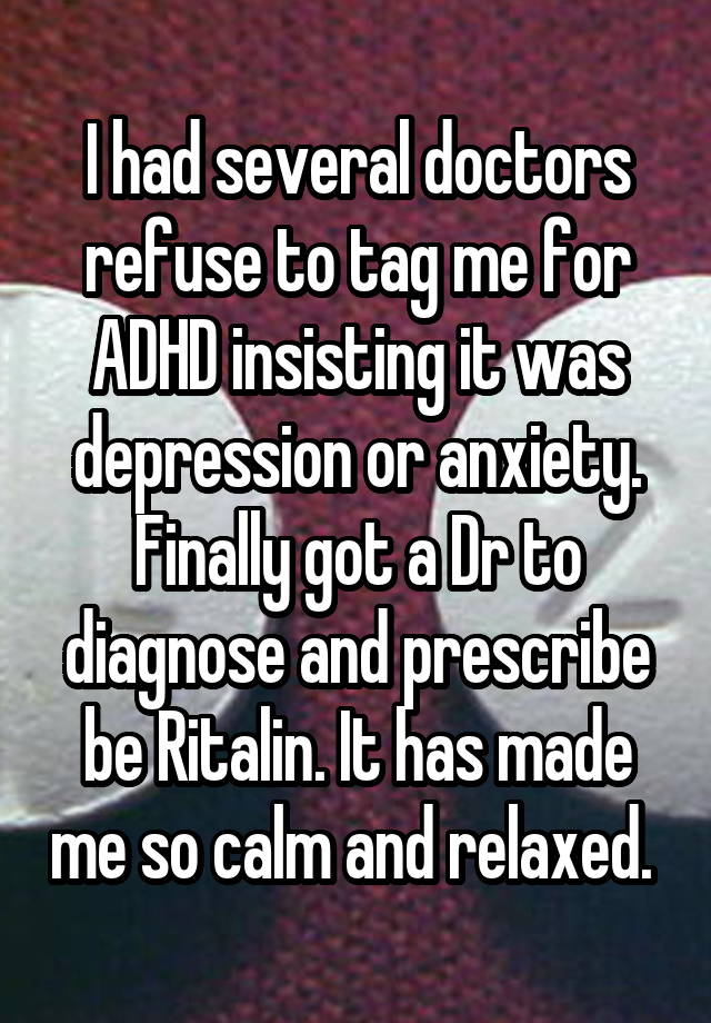 I had several doctors refuse to tag me for ADHD insisting it was depression or anxiety. Finally got a Dr to diagnose and prescribe be Ritalin. It has made me so calm and relaxed. 