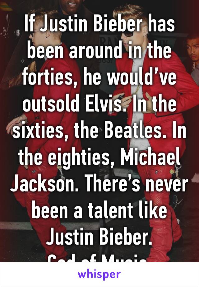 If Justin Bieber has been around in the forties, he would’ve outsold Elvis. In the sixties, the Beatles. In the eighties, Michael Jackson. There’s never been a talent like Justin Bieber.
God of Music.