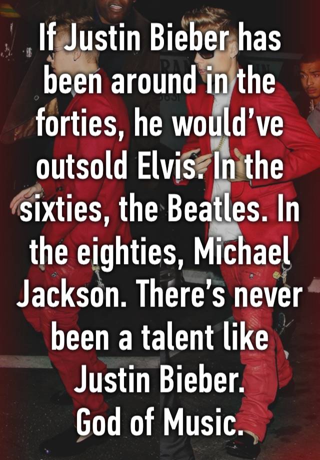 If Justin Bieber has been around in the forties, he would’ve outsold Elvis. In the sixties, the Beatles. In the eighties, Michael Jackson. There’s never been a talent like Justin Bieber.
God of Music.