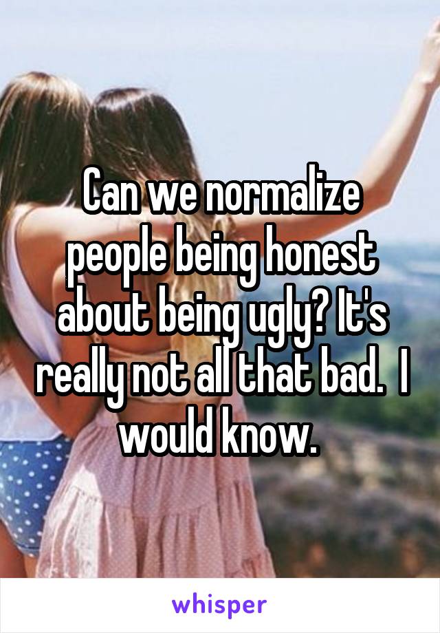 Can we normalize people being honest about being ugly? It's really not all that bad.  I would know. 