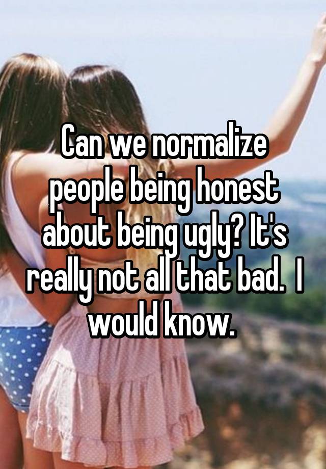 Can we normalize people being honest about being ugly? It's really not all that bad.  I would know. 