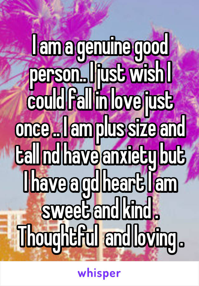 I am a genuine good person.. I just wish I could fall in love just once .. I am plus size and tall nd have anxiety but I have a gd heart I am sweet and kind . Thoughtful  and loving .