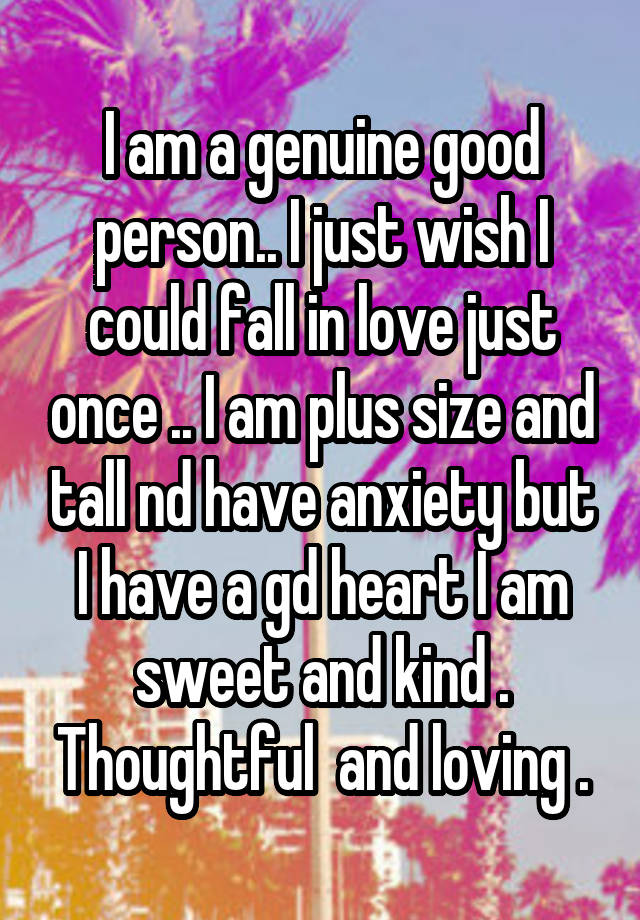 I am a genuine good person.. I just wish I could fall in love just once .. I am plus size and tall nd have anxiety but I have a gd heart I am sweet and kind . Thoughtful  and loving .