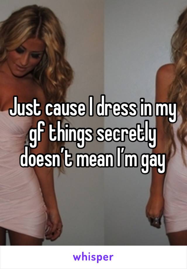 Just cause I dress in my gf things secretly doesn’t mean I’m gay 