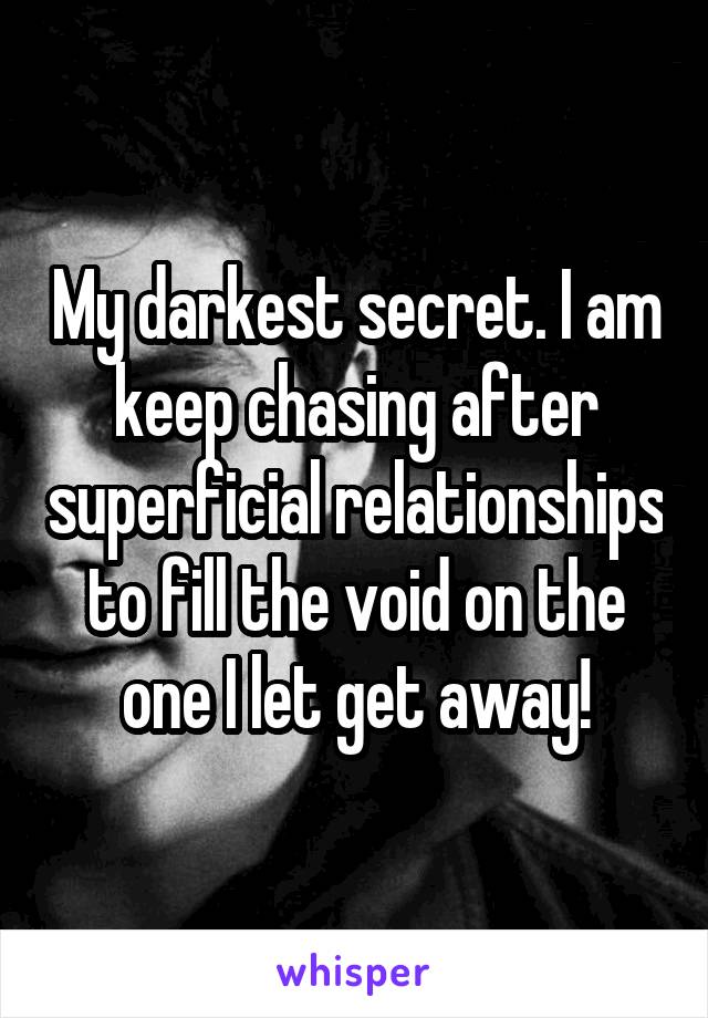 My darkest secret. I am keep chasing after superficial relationships to fill the void on the one I let get away!