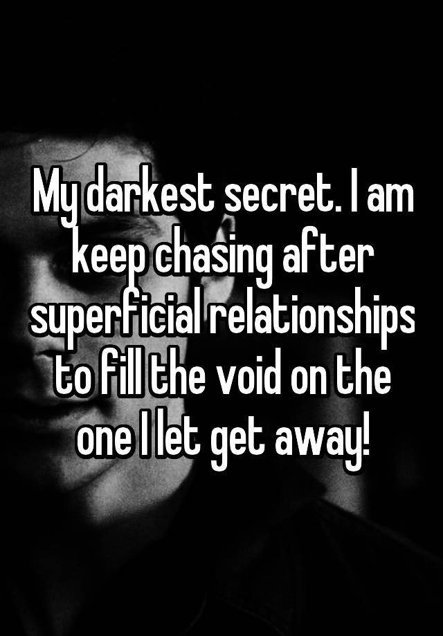 My darkest secret. I am keep chasing after superficial relationships to fill the void on the one I let get away!