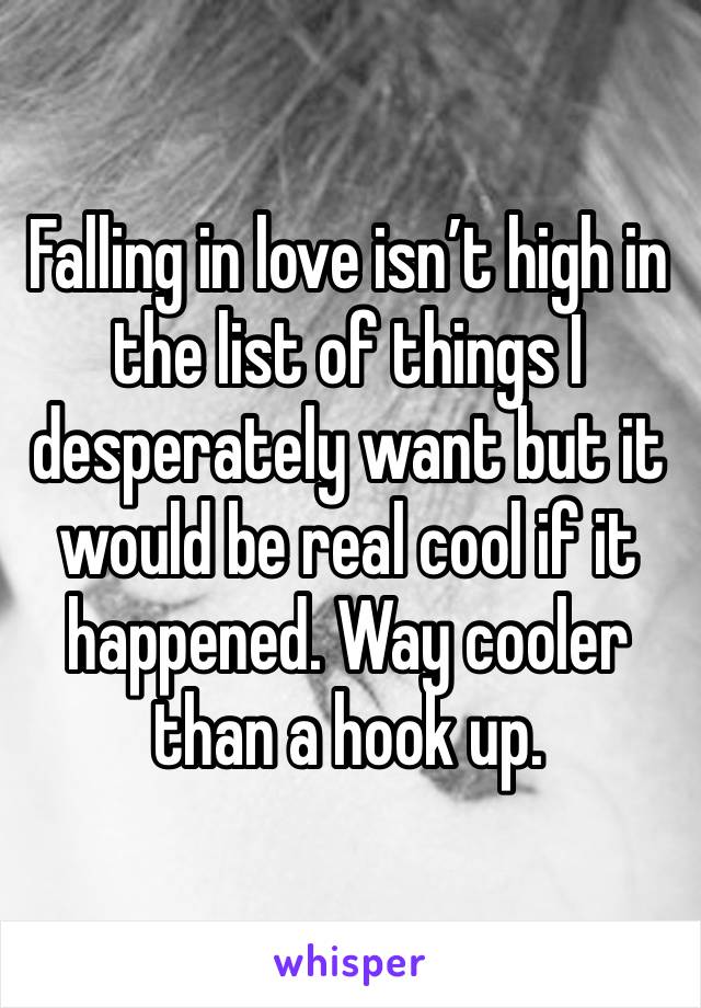 Falling in love isn’t high in the list of things I desperately want but it would be real cool if it happened. Way cooler than a hook up. 