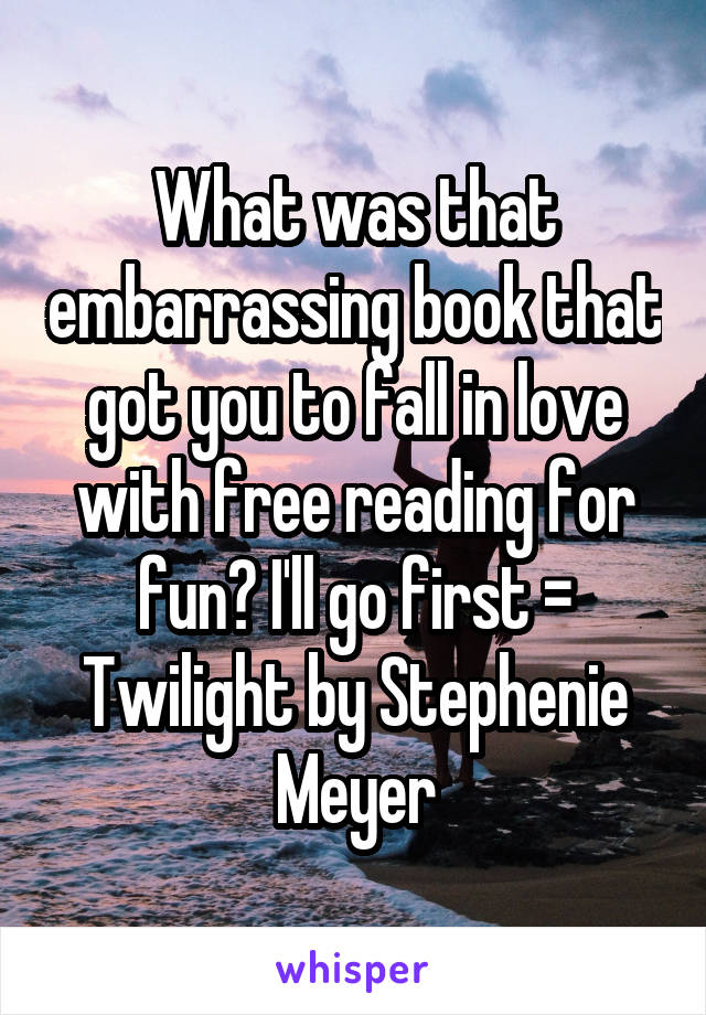 What was that embarrassing book that got you to fall in love with free reading for fun? I'll go first = Twilight by Stephenie Meyer