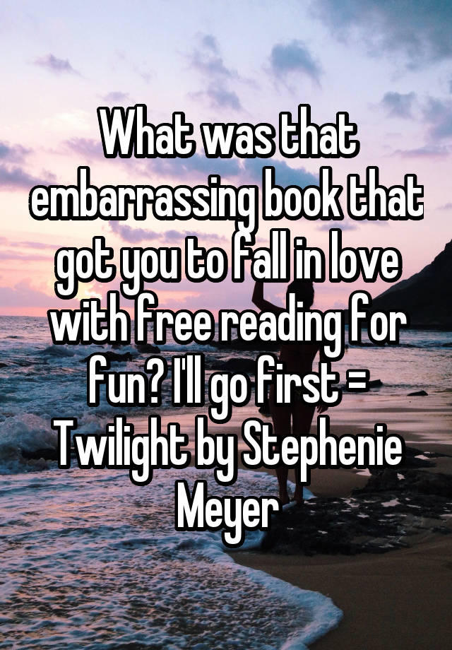 What was that embarrassing book that got you to fall in love with free reading for fun? I'll go first = Twilight by Stephenie Meyer