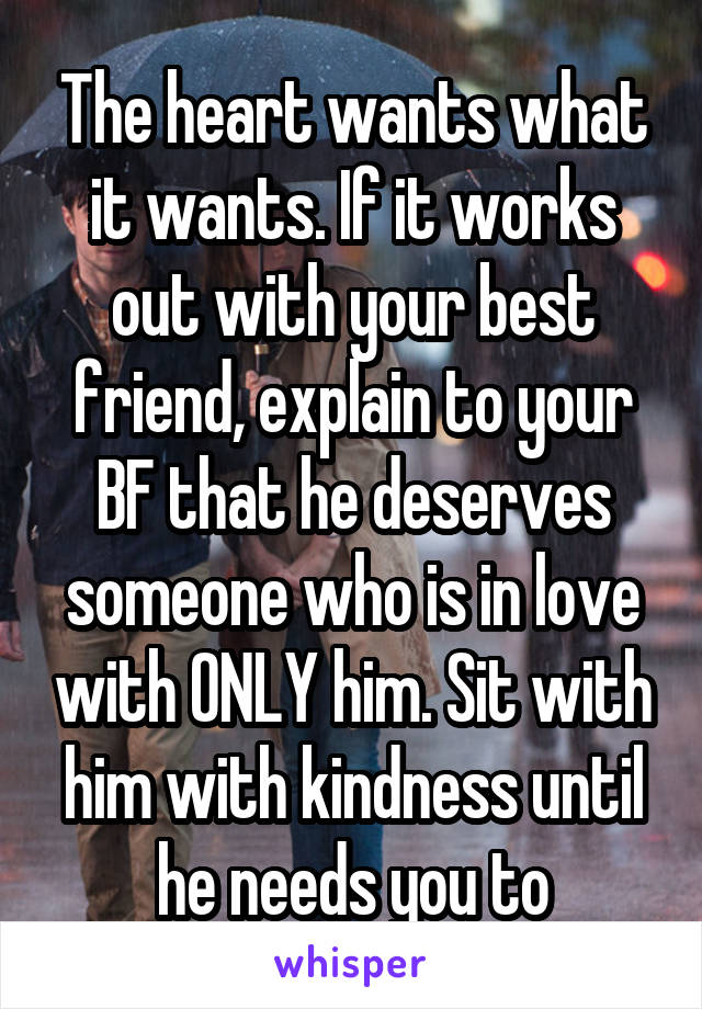 The heart wants what it wants. If it works out with your best friend, explain to your BF that he deserves someone who is in love with ONLY him. Sit with him with kindness until he needs you to