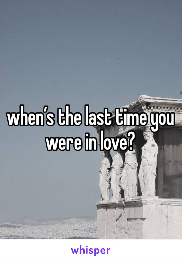 when’s the last time you were in love?