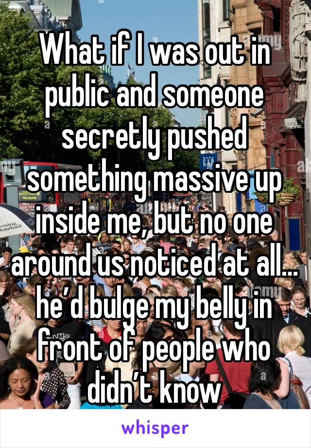 What if I was out in public and someone secretly pushed something massive up inside me, but no one around us noticed at all… he’d bulge my belly in front of people who didn’t know 