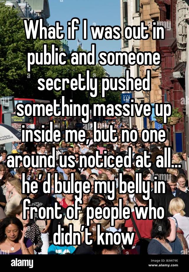 What if I was out in public and someone secretly pushed something massive up inside me, but no one around us noticed at all… he’d bulge my belly in front of people who didn’t know 