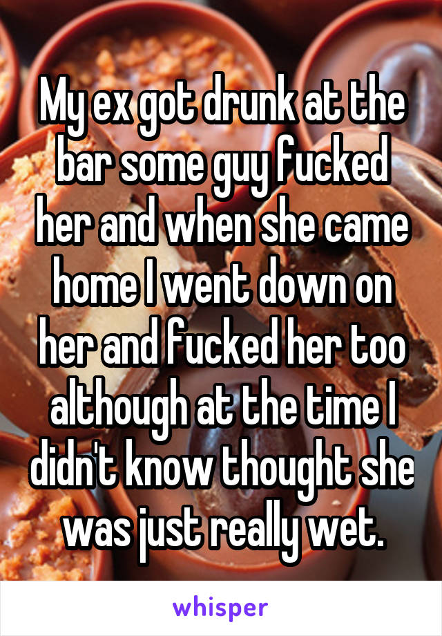 My ex got drunk at the bar some guy fucked her and when she came home I went down on her and fucked her too although at the time I didn't know thought she was just really wet.