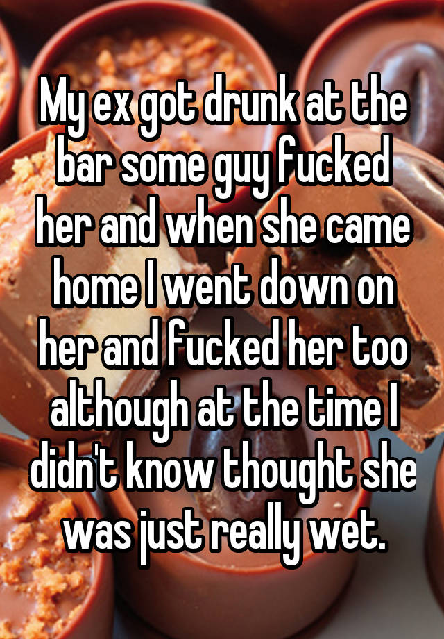 My ex got drunk at the bar some guy fucked her and when she came home I went down on her and fucked her too although at the time I didn't know thought she was just really wet.