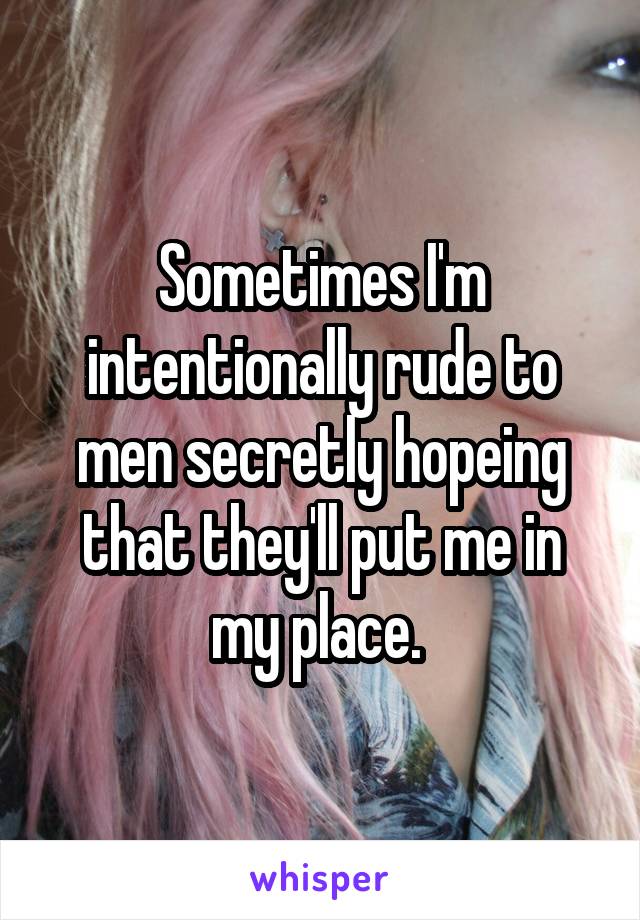 Sometimes I'm intentionally rude to men secretly hopeing that they'll put me in my place. 