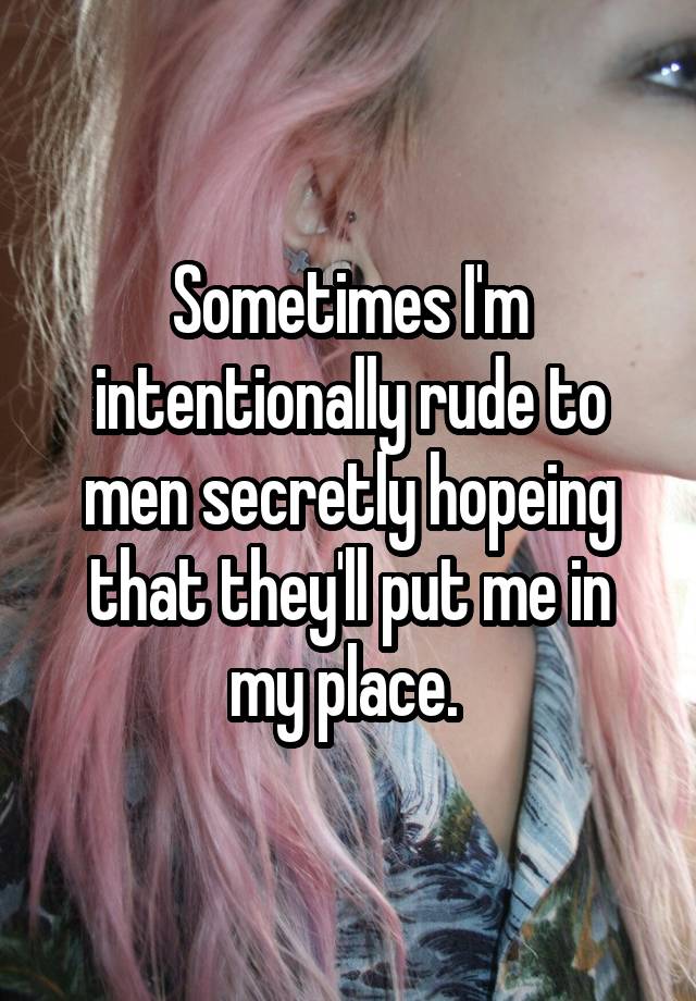 Sometimes I'm intentionally rude to men secretly hopeing that they'll put me in my place. 