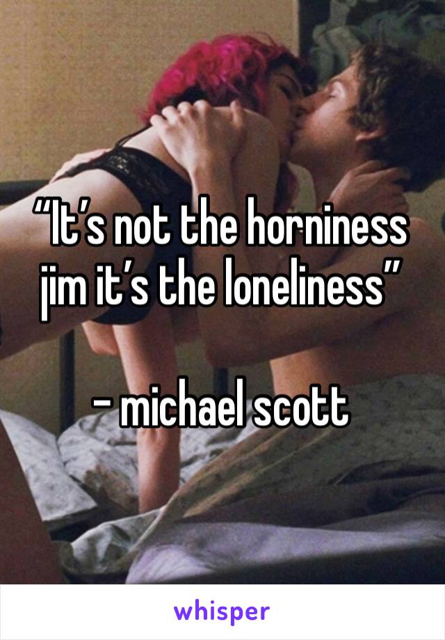 “It’s not the horniness jim it’s the loneliness”

- michael scott