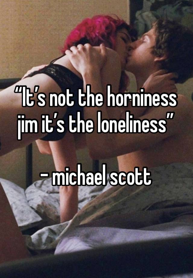 “It’s not the horniness jim it’s the loneliness”

- michael scott