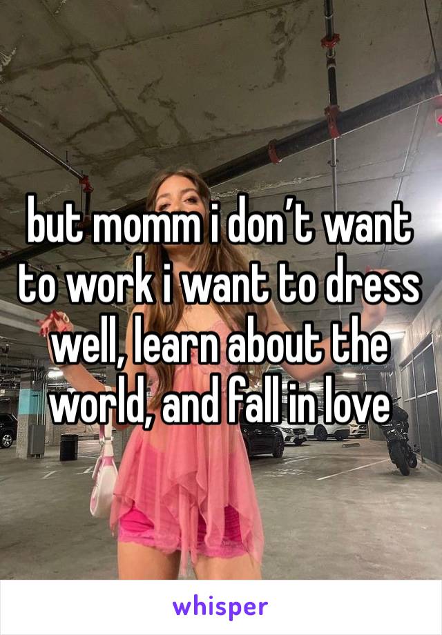 but momm i don’t want to work i want to dress well, learn about the world, and fall in love