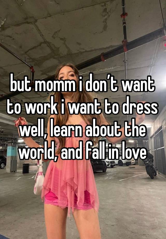 but momm i don’t want to work i want to dress well, learn about the world, and fall in love