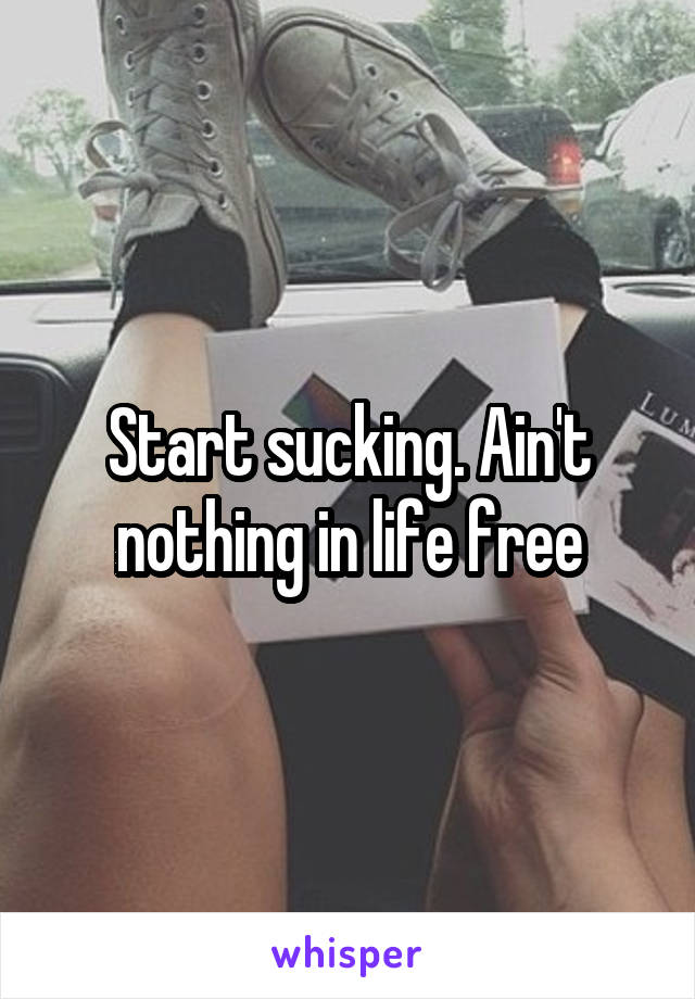 Start sucking. Ain't nothing in life free