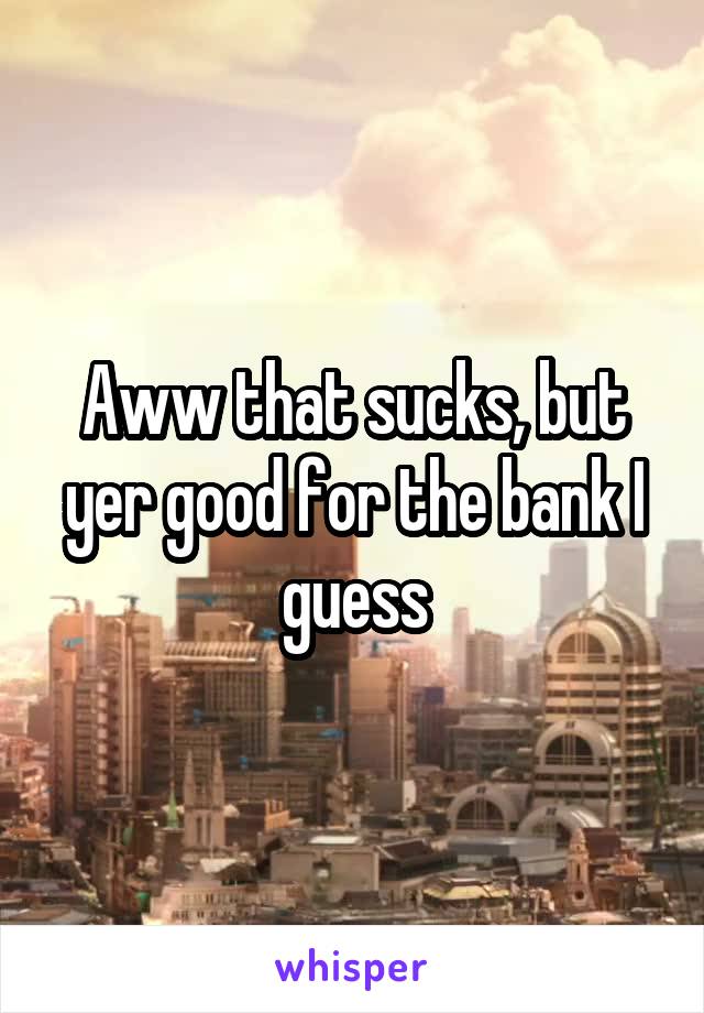 Aww that sucks, but yer good for the bank I guess