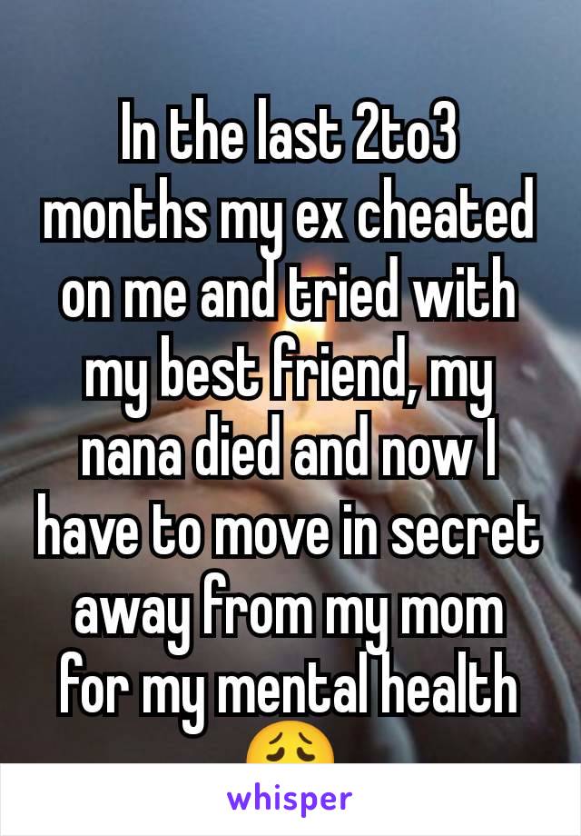 In the last 2to3 months my ex cheated on me and tried with my best friend, my nana died and now I have to move in secret away from my mom for my mental health 😩