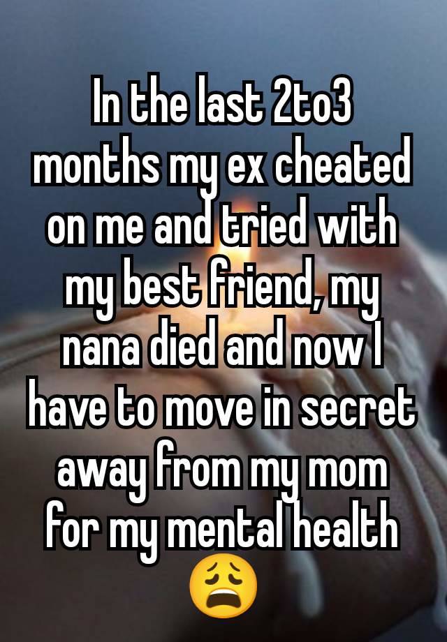 In the last 2to3 months my ex cheated on me and tried with my best friend, my nana died and now I have to move in secret away from my mom for my mental health 😩