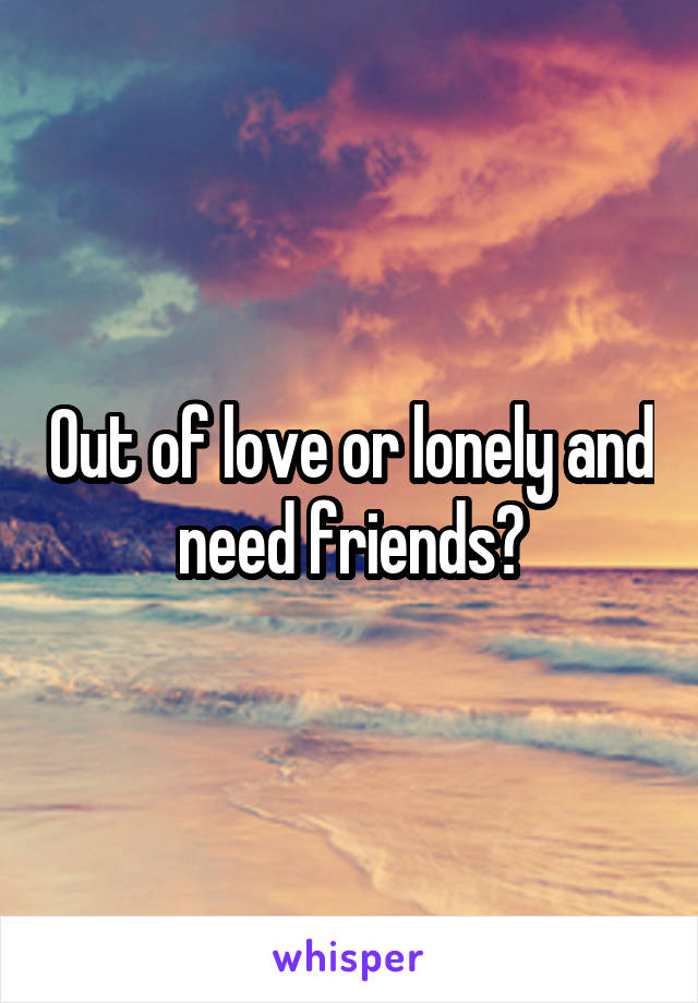 Out of love or lonely and need friends?