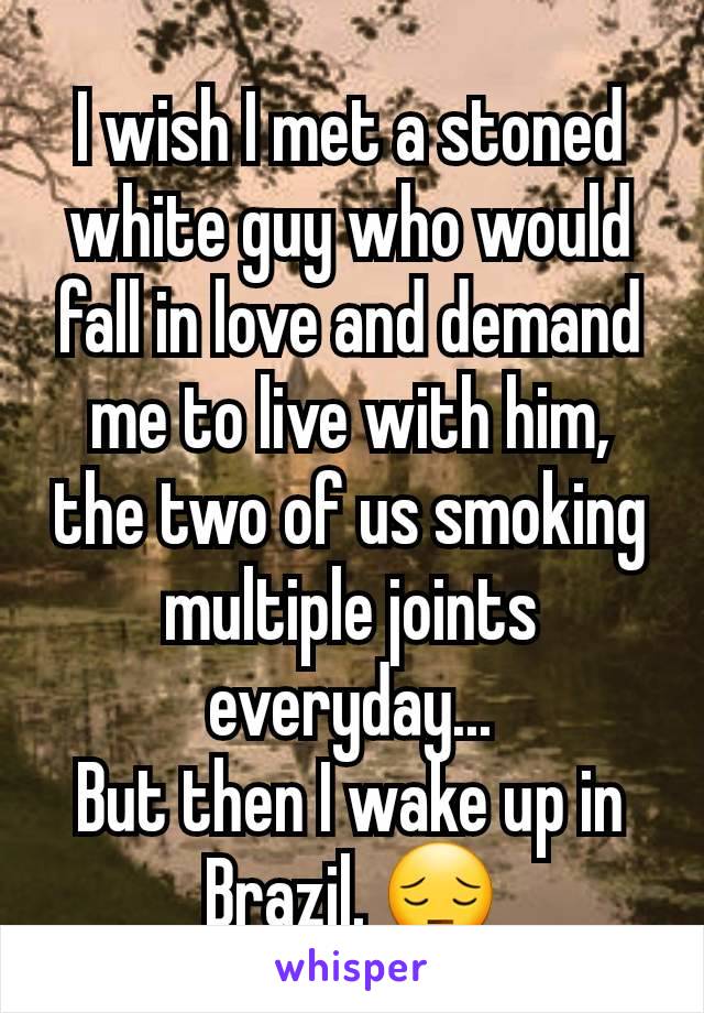 I wish I met a stoned white guy who would fall in love and demand me to live with him, the two of us smoking multiple joints everyday...
But then I wake up in Brazil. 😔