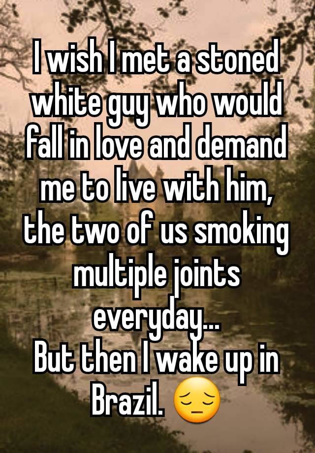 I wish I met a stoned white guy who would fall in love and demand me to live with him, the two of us smoking multiple joints everyday...
But then I wake up in Brazil. 😔