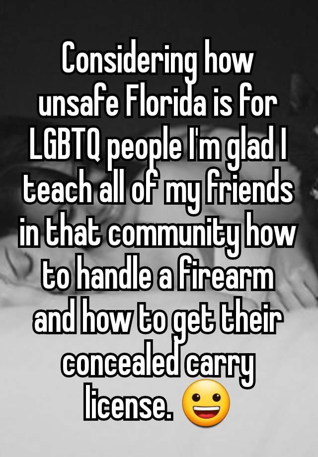 Considering how unsafe Florida is for LGBTQ people I'm glad I teach all of my friends in that community how to handle a firearm and how to get their concealed carry license. 😀