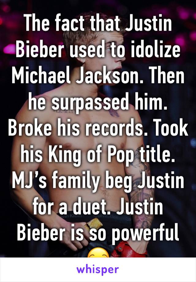 The fact that Justin Bieber used to idolize Michael Jackson. Then he surpassed him. Broke his records. Took his King of Pop title. MJ’s family beg Justin for a duet. Justin Bieber is so powerful 😏