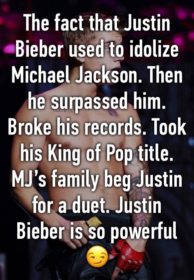 The fact that Justin Bieber used to idolize Michael Jackson. Then he surpassed him. Broke his records. Took his King of Pop title. MJ’s family beg Justin for a duet. Justin Bieber is so powerful 😏