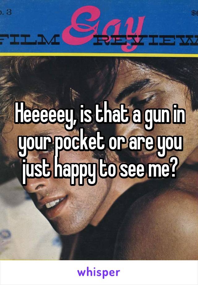 Heeeeey, is that a gun in your pocket or are you just happy to see me?