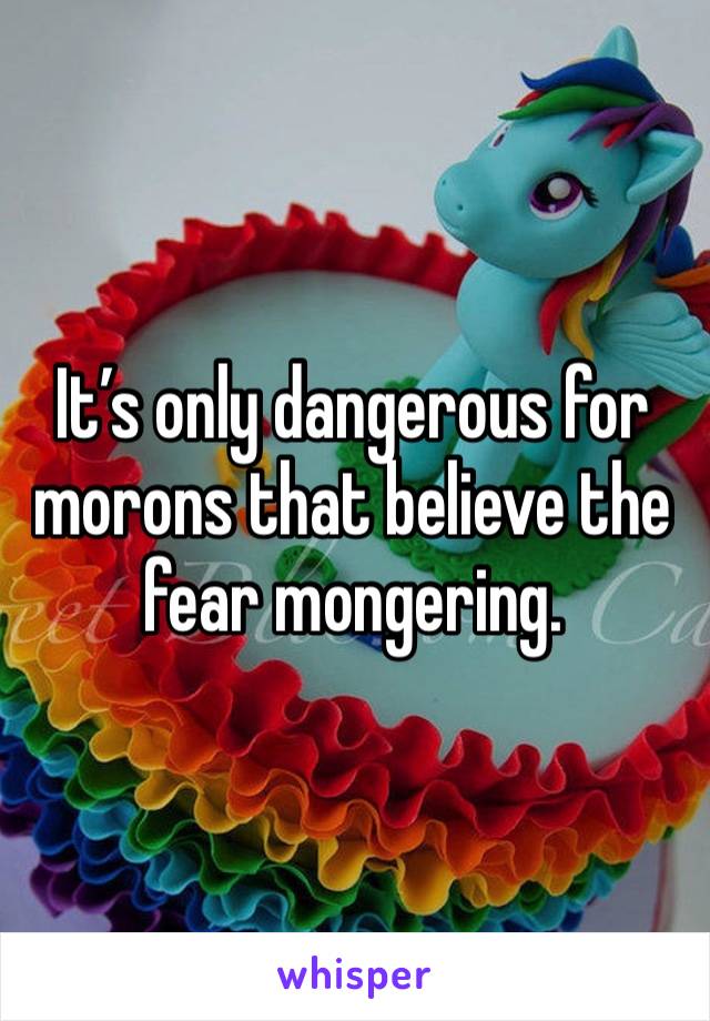 It’s only dangerous for morons that believe the fear mongering. 