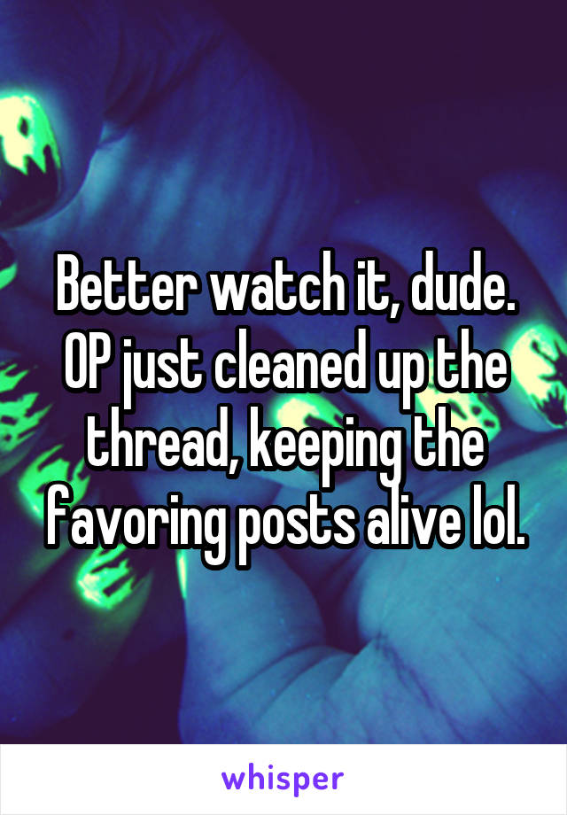 Better watch it, dude. OP just cleaned up the thread, keeping the favoring posts alive lol.