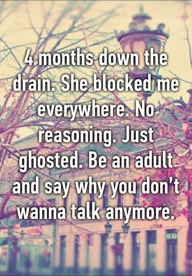 4 months down the drain. She blocked me everywhere. No reasoning. Just ghosted. Be an adult and say why you don’t wanna talk anymore.