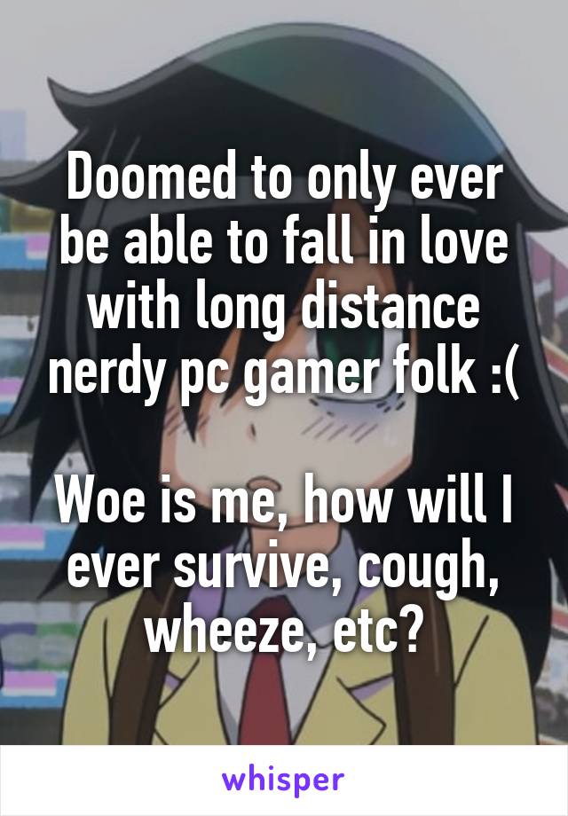 Doomed to only ever be able to fall in love with long distance nerdy pc gamer folk :(

Woe is me, how will I ever survive, cough, wheeze, etc?