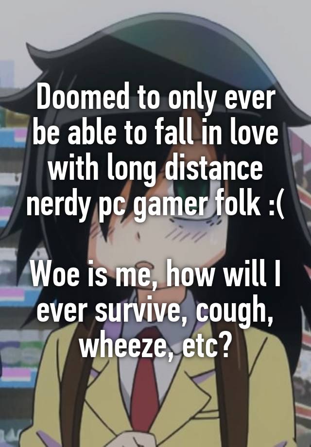 Doomed to only ever be able to fall in love with long distance nerdy pc gamer folk :(

Woe is me, how will I ever survive, cough, wheeze, etc?