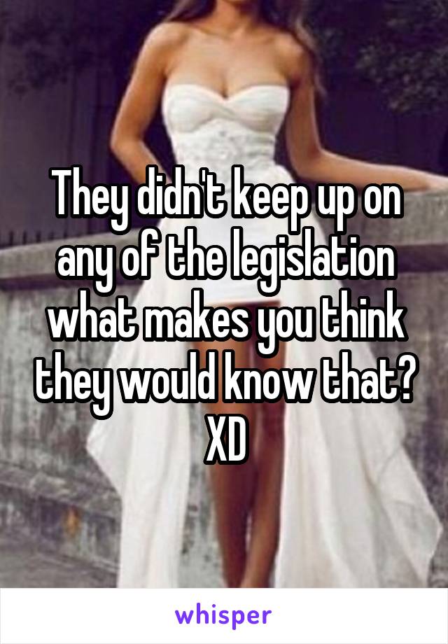 They didn't keep up on any of the legislation what makes you think they would know that? XD