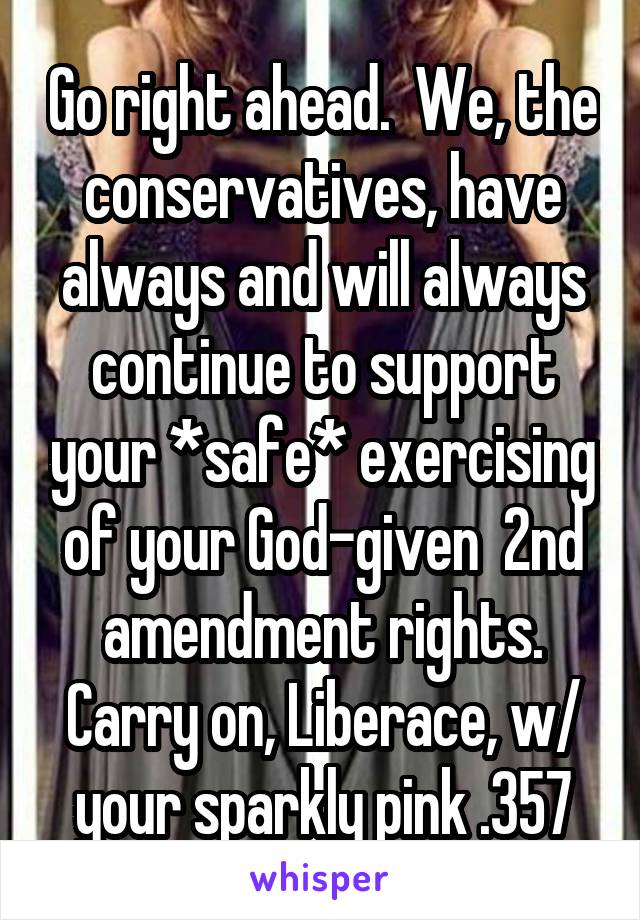 Go right ahead.  We, the conservatives, have always and will always continue to support your *safe* exercising of your God-given  2nd amendment rights. Carry on, Liberace, w/ your sparkly pink .357