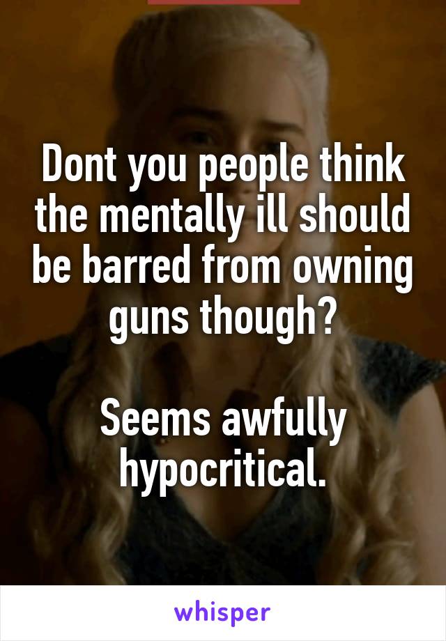 Dont you people think the mentally ill should be barred from owning guns though?

Seems awfully hypocritical.